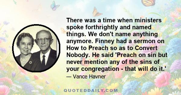 There was a time when ministers spoke forthrightly and named things. We don't name anything anymore. Finney had a sermon on How to Preach so as to Convert Nobody. He said 'Preach on sin but never mention any of the sins 