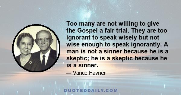 Too many are not willing to give the Gospel a fair trial. They are too ignorant to speak wisely but not wise enough to speak ignorantly. A man is not a sinner because he is a skeptic; he is a skeptic because he is a