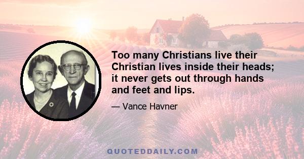 Too many Christians live their Christian lives inside their heads; it never gets out through hands and feet and lips.