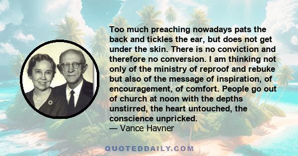 Too much preaching nowadays pats the back and tickles the ear, but does not get under the skin. There is no conviction and therefore no conversion. I am thinking not only of the ministry of reproof and rebuke but also