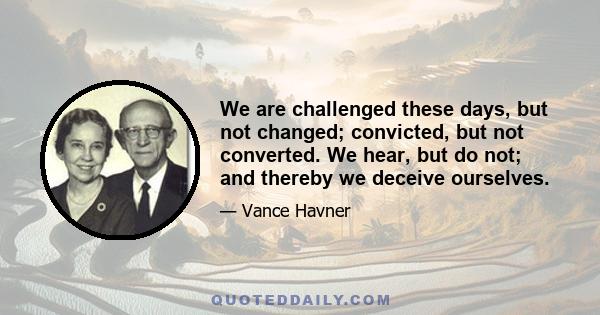 We are challenged these days, but not changed; convicted, but not converted. We hear, but do not; and thereby we deceive ourselves.