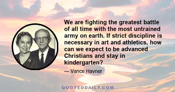 We are fighting the greatest battle of all time with the most untrained army on earth. If strict discipline is necessary in art and athletics, how can we expect to be advanced Christians and stay in kindergarten?