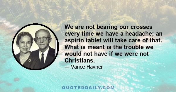 We are not bearing our crosses every time we have a headache; an aspirin tablet will take care of that. What is meant is the trouble we would not have if we were not Christians.