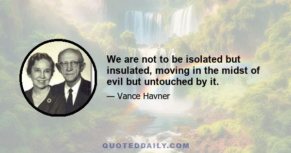 We are not to be isolated but insulated, moving in the midst of evil but untouched by it.