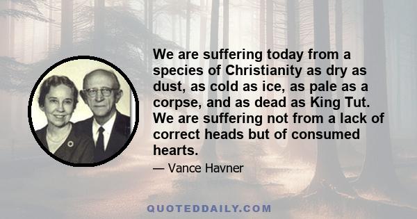 We are suffering today from a species of Christianity as dry as dust, as cold as ice, as pale as a corpse, and as dead as King Tut. We are suffering not from a lack of correct heads but of consumed hearts.