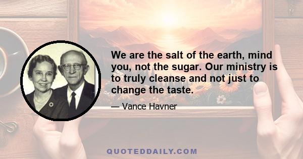 We are the salt of the earth, mind you, not the sugar. Our ministry is to truly cleanse and not just to change the taste.