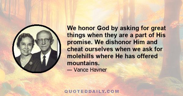 We honor God by asking for great things when they are a part of His promise. We dishonor Him and cheat ourselves when we ask for molehills where He has offered mountains.