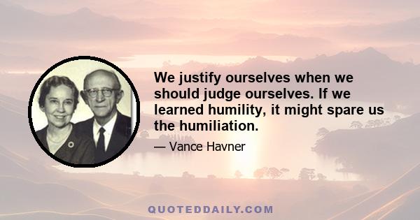 We justify ourselves when we should judge ourselves. If we learned humility, it might spare us the humiliation.