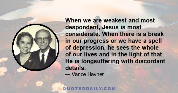 When we are weakest and most despondent, Jesus is most considerate. When there is a break in our progress or we have a spell of depression, he sees the whole of our lives and in the light of that He is longsuffering