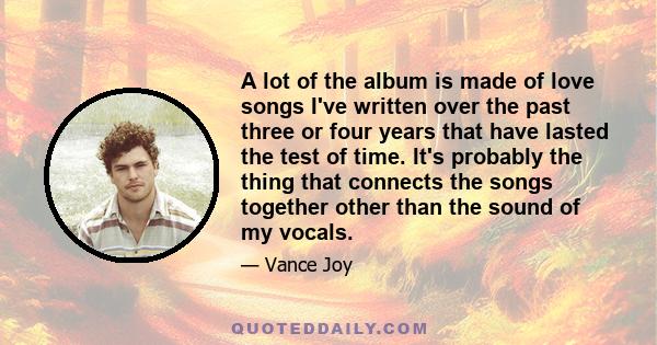 A lot of the album is made of love songs I've written over the past three or four years that have lasted the test of time. It's probably the thing that connects the songs together other than the sound of my vocals.