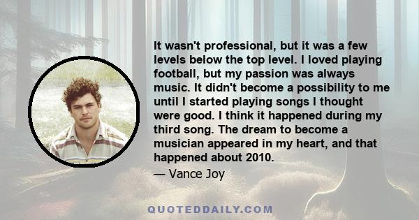 It wasn't professional, but it was a few levels below the top level. I loved playing football, but my passion was always music. It didn't become a possibility to me until I started playing songs I thought were good. I