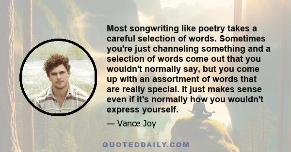 Most songwriting like poetry takes a careful selection of words. Sometimes you're just channeling something and a selection of words come out that you wouldn't normally say, but you come up with an assortment of words