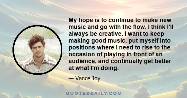 My hope is to continue to make new music and go with the flow. I think I'll always be creative. I want to keep making good music, put myself into positions where I need to rise to the occasion of playing in front of an