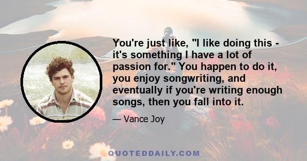 You're just like, I like doing this - it's something I have a lot of passion for. You happen to do it, you enjoy songwriting, and eventually if you're writing enough songs, then you fall into it.