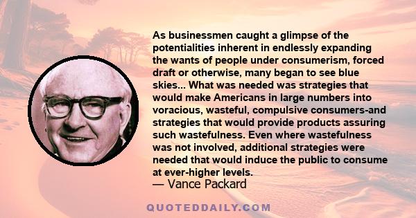 As businessmen caught a glimpse of the potentialities inherent in endlessly expanding the wants of people under consumerism, forced draft or otherwise, many began to see blue skies... What was needed was strategies that 