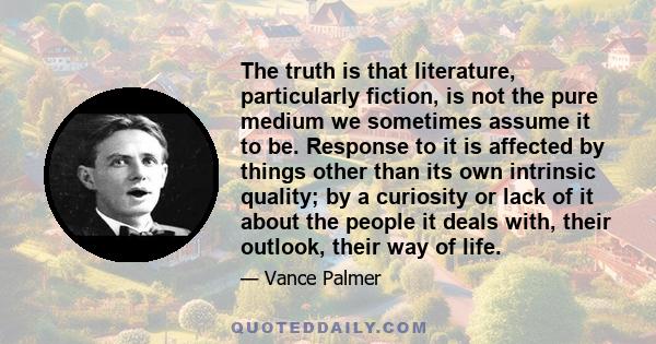 The truth is that literature, particularly fiction, is not the pure medium we sometimes assume it to be. Response to it is affected by things other than its own intrinsic quality; by a curiosity or lack of it about the