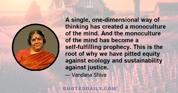 A single, one-dimensional way of thinking has created a monoculture of the mind. And the monoculture of the mind has become a self-fulfilling prophecy. This is the root of why we have pitted equity against ecology and