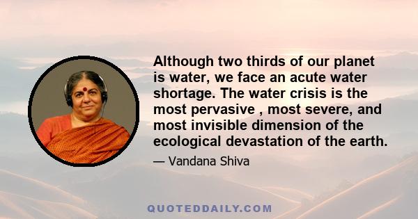 Although two thirds of our planet is water, we face an acute water shortage. The water crisis is the most pervasive , most severe, and most invisible dimension of the ecological devastation of the earth.