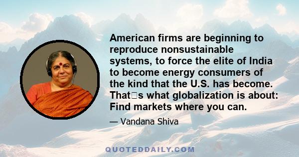 American firms are beginning to reproduce nonsustainable systems, to force the elite of India to become energy consumers of the kind that the U.S. has become. Thats what globalization is about: Find markets where you