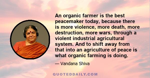 An organic farmer is the best peacemaker today, because there is more violence, more death, more destruction, more wars, through a violent industrial agricultural system. And to shift away from that into an agriculture