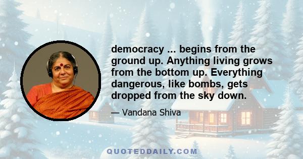 democracy ... begins from the ground up. Anything living grows from the bottom up. Everything dangerous, like bombs, gets dropped from the sky down.