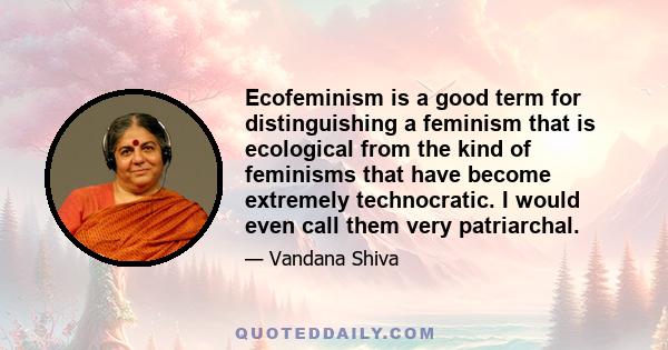 Ecofeminism is a good term for distinguishing a feminism that is ecological from the kind of feminisms that have become extremely technocratic. I would even call them very patriarchal.