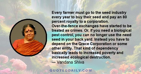 Every farmer must go to the seed industry every year to buy their seed and pay an 80 percent royalty to a corporation. Over-the-fence exchanges have started to be treated as crimes. Or, if you need a biological pest