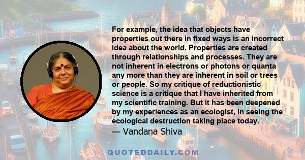 For example, the idea that objects have properties out there in fixed ways is an incorrect idea about the world. Properties are created through relationships and processes. They are not inherent in electrons or photons