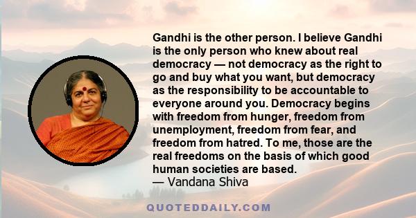 Gandhi is the other person. I believe Gandhi is the only person who knew about real democracy — not democracy as the right to go and buy what you want, but democracy as the responsibility to be accountable to everyone