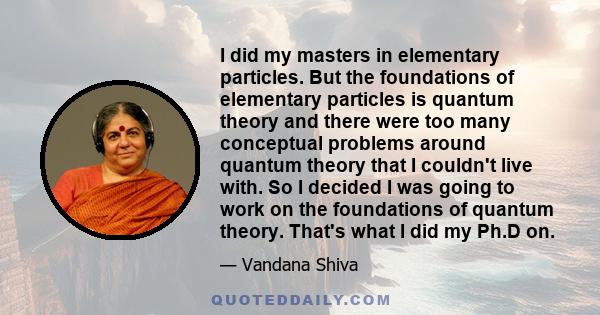 I did my masters in elementary particles. But the foundations of elementary particles is quantum theory and there were too many conceptual problems around quantum theory that I couldn't live with. So I decided I was