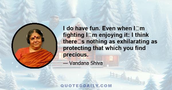 I do have fun. Even when Im fighting Im enjoying it: I think theres nothing as exhilarating as protecting that which you find precious.