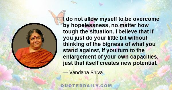 I do not allow myself to be overcome by hopelessness, no matter how tough the situation. I believe that if you just do your little bit without thinking of the bigness of what you stand against, if you turn to the