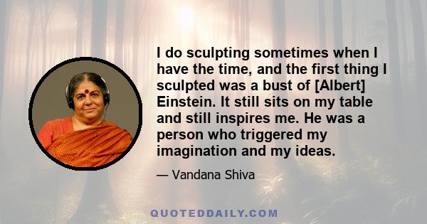 I do sculpting sometimes when I have the time, and the first thing I sculpted was a bust of [Albert] Einstein. It still sits on my table and still inspires me. He was a person who triggered my imagination and my ideas.
