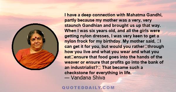 I have a deep connection with Mahatma Gandhi, partly because my mother was a very, very staunch Gandhian and brought us up that way. When I was six years old, and all the girls were getting nylon dresses, I was very