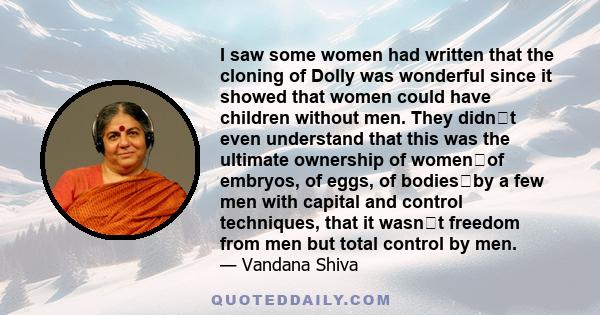 I saw some women had written that the cloning of Dolly was wonderful since it showed that women could have children without men. They didnt even understand that this was the ultimate ownership of womenof embryos, of