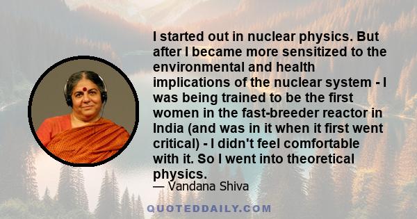 I started out in nuclear physics. But after I became more sensitized to the environmental and health implications of the nuclear system - I was being trained to be the first women in the fast-breeder reactor in India