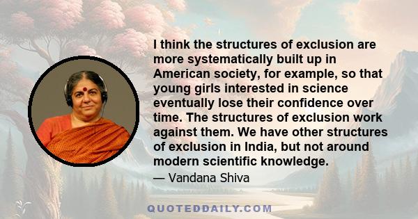 I think the structures of exclusion are more systematically built up in American society, for example, so that young girls interested in science eventually lose their confidence over time. The structures of exclusion