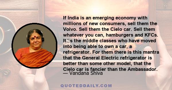 If India is an emerging economy with millions of new consumers, sell them the Volvo. Sell them the Cielo car. Sell them whatever you can, hamburgers and KFCs. Its the middle classes who have moved into being able to