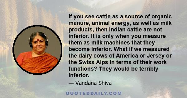 If you see cattle as a source of organic manure, animal energy, as well as milk products, then Indian cattle are not inferior. It is only when you measure them as milk machines that they become inferior. What if we