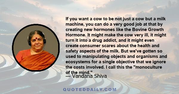 If you want a cow to be not just a cow but a milk machine, you can do a very good job at that by creating new hormones like the Bovine Growth Hormone. It might make the cow very ill, it might turn it into a drug addict, 