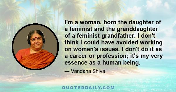 I'm a woman, born the daughter of a feminist and the granddaughter of a feminist grandfather. I don't think I could have avoided working on women's issues. I don't do it as a career or profession; it's my very essence