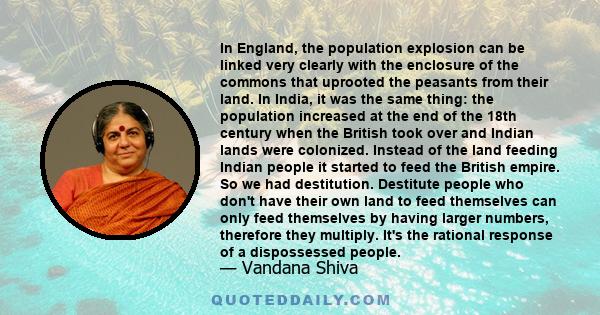 In England, the population explosion can be linked very clearly with the enclosure of the commons that uprooted the peasants from their land. In India, it was the same thing: the population increased at the end of the