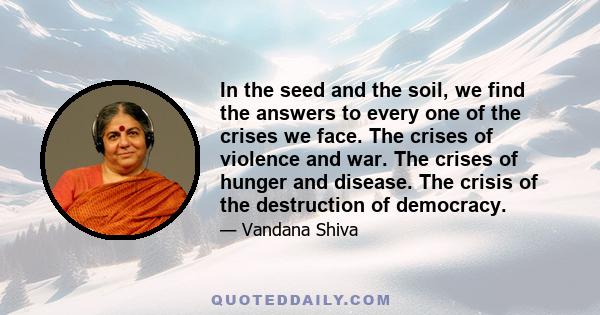 In the seed and the soil, we find the answers to every one of the crises we face. The crises of violence and war. The crises of hunger and disease. The crisis of the destruction of democracy.