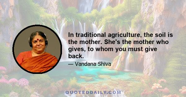 In traditional agriculture, the soil is the mother. She's the mother who gives, to whom you must give back.