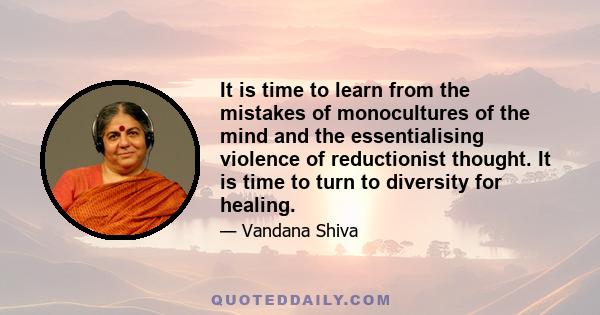 It is time to learn from the mistakes of monocultures of the mind and the essentialising violence of reductionist thought. It is time to turn to diversity for healing.