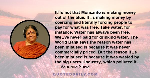 Its not that Monsanto is making money out of the blue. Its making money by coercing and literally forcing people to pay for what was free. Take water, for instance. Water has always been free. Weve never paid for