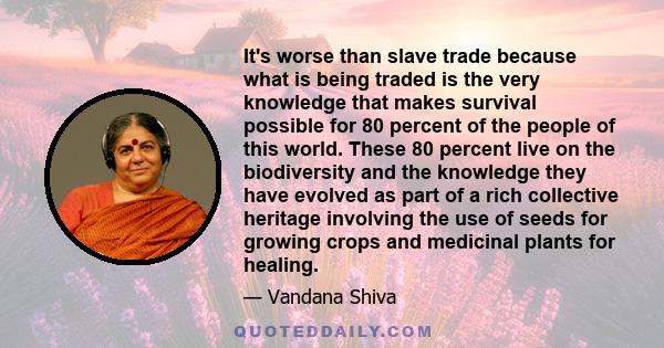 It's worse than slave trade because what is being traded is the very knowledge that makes survival possible for 80 percent of the people of this world. These 80 percent live on the biodiversity and the knowledge they