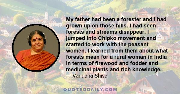 My father had been a forester and I had grown up on those hills. I had seen forests and streams disappear. I jumped into Chipko movement and started to work with the peasant women. I learned from them about what forests 