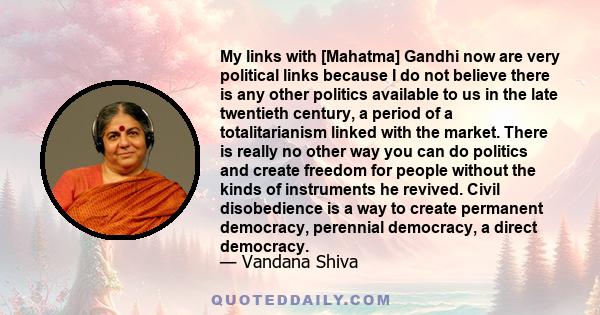 My links with [Mahatma] Gandhi now are very political links because I do not believe there is any other politics available to us in the late twentieth century, a period of a totalitarianism linked with the market. There 