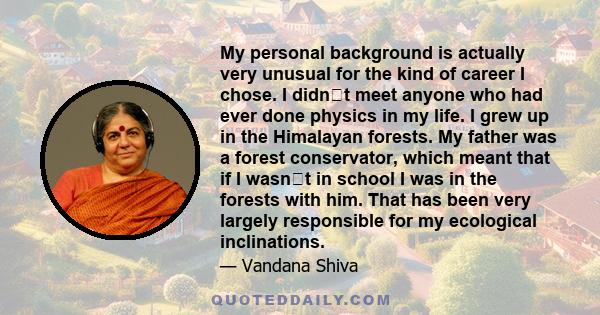 My personal background is actually very unusual for the kind of career I chose. I didnt meet anyone who had ever done physics in my life. I grew up in the Himalayan forests. My father was a forest conservator, which